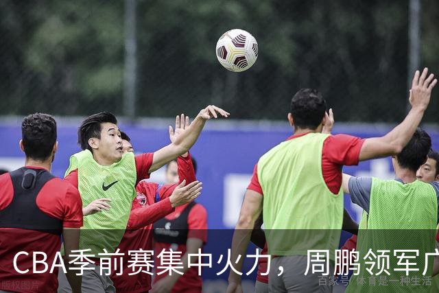 CBA季前赛集中火力，周鹏领军广东轻取天津